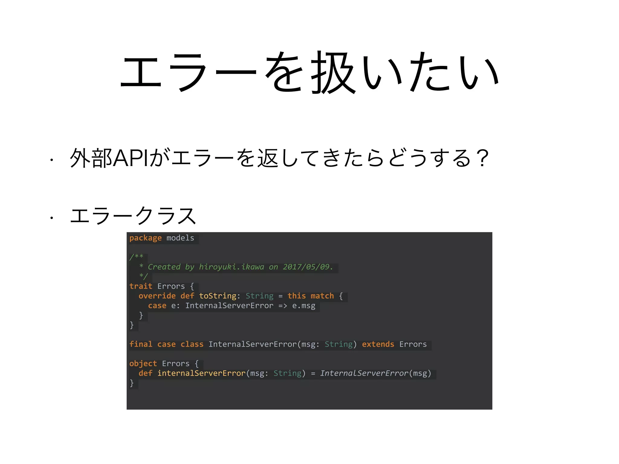 エラーを扱いたい
• 外部APIがエラーを返してきたらどうする？
• エラークラス
package models
/**
* Created by hiroyuki.ikawa on 2017/05/09.
*/
trait Errors {
override def toString: String = this match {
case e: InternalServerError => e.msg
}
}
final case class InternalServerError(msg: String) extends Errors
object Errors {
def internalServerError(msg: String) = InternalServerError(msg)
}
 