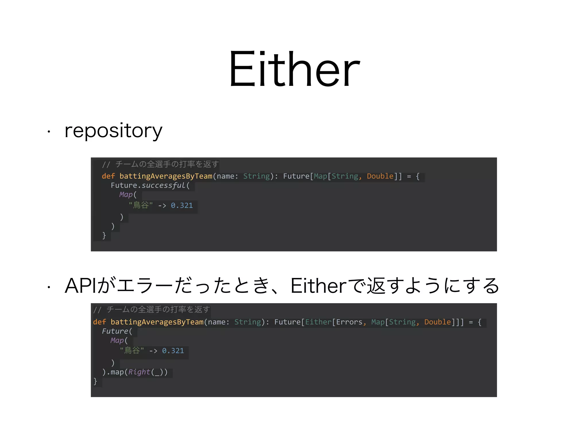 Either
• repository
• APIがエラーだったとき、Eitherで返すようにする
// チームの全選手の打率を返す
def battingAveragesByTeam(name: String): Future[Either[Errors, Map[String, Double]]] = {
Future(
Map(
"鳥谷" -> 0.321
)
).map(Right(_))
}
// チームの全選手の打率を返す
def battingAveragesByTeam(name: String): Future[Map[String, Double]] = {
Future.successful(
Map(
"鳥谷" -> 0.321
)
)
}
 