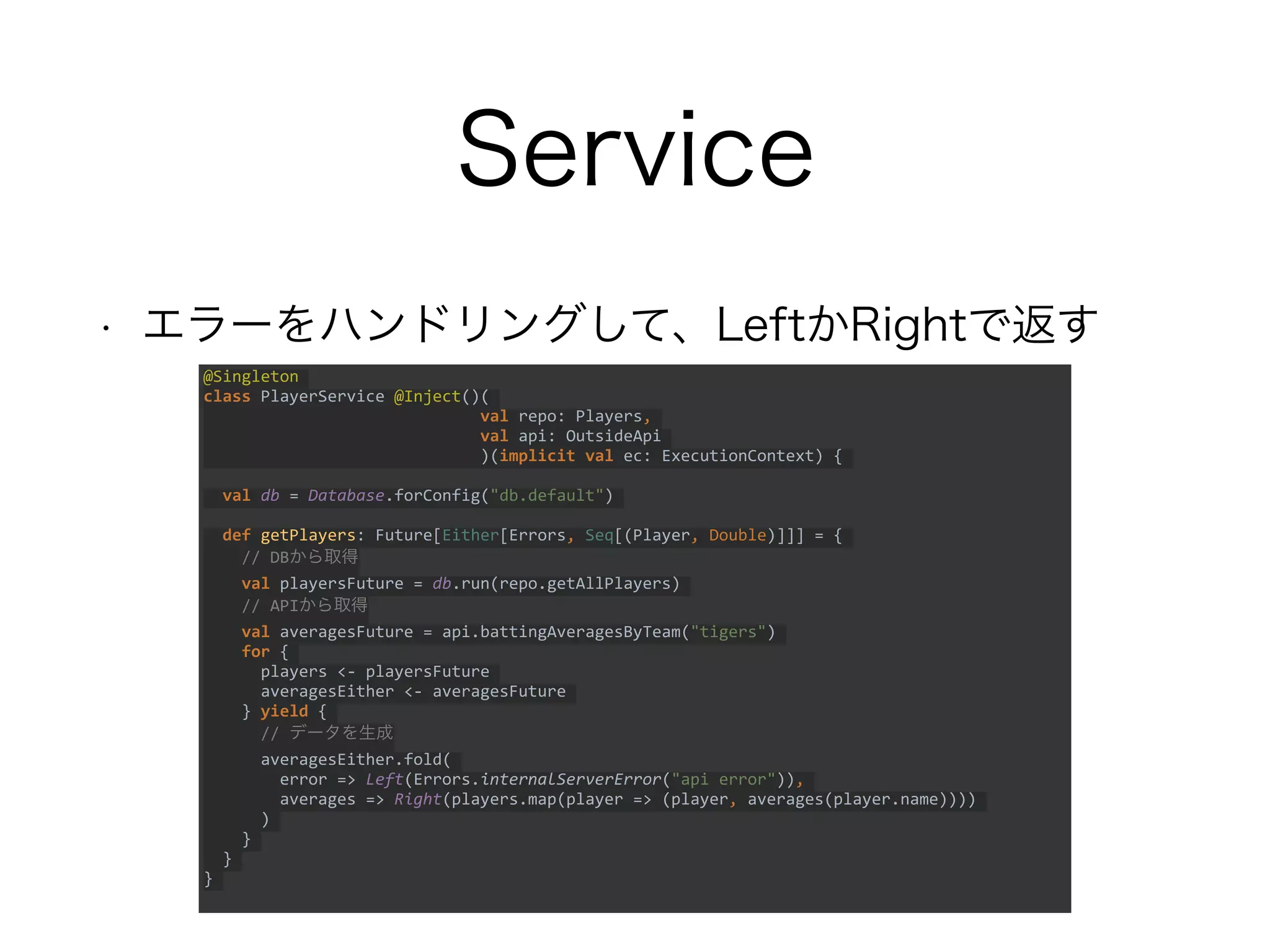 Service
• エラーをハンドリングして、LeftかRightで返す
@Singleton
class PlayerService @Inject()(
val repo: Players,
val api: OutsideApi
)(implicit val ec: ExecutionContext) {
val db = Database.forConfig("db.default")
def getPlayers: Future[Either[Errors, Seq[(Player, Double)]]] = {
// DBから取得
val playersFuture = db.run(repo.getAllPlayers)
// APIから取得
val averagesFuture = api.battingAveragesByTeam("tigers")
for {
players <- playersFuture
averagesEither <- averagesFuture
} yield {
// データを生成
averagesEither.fold(
error => Left(Errors.internalServerError("api error")),
averages => Right(players.map(player => (player, averages(player.name))))
)
}
}
}
 