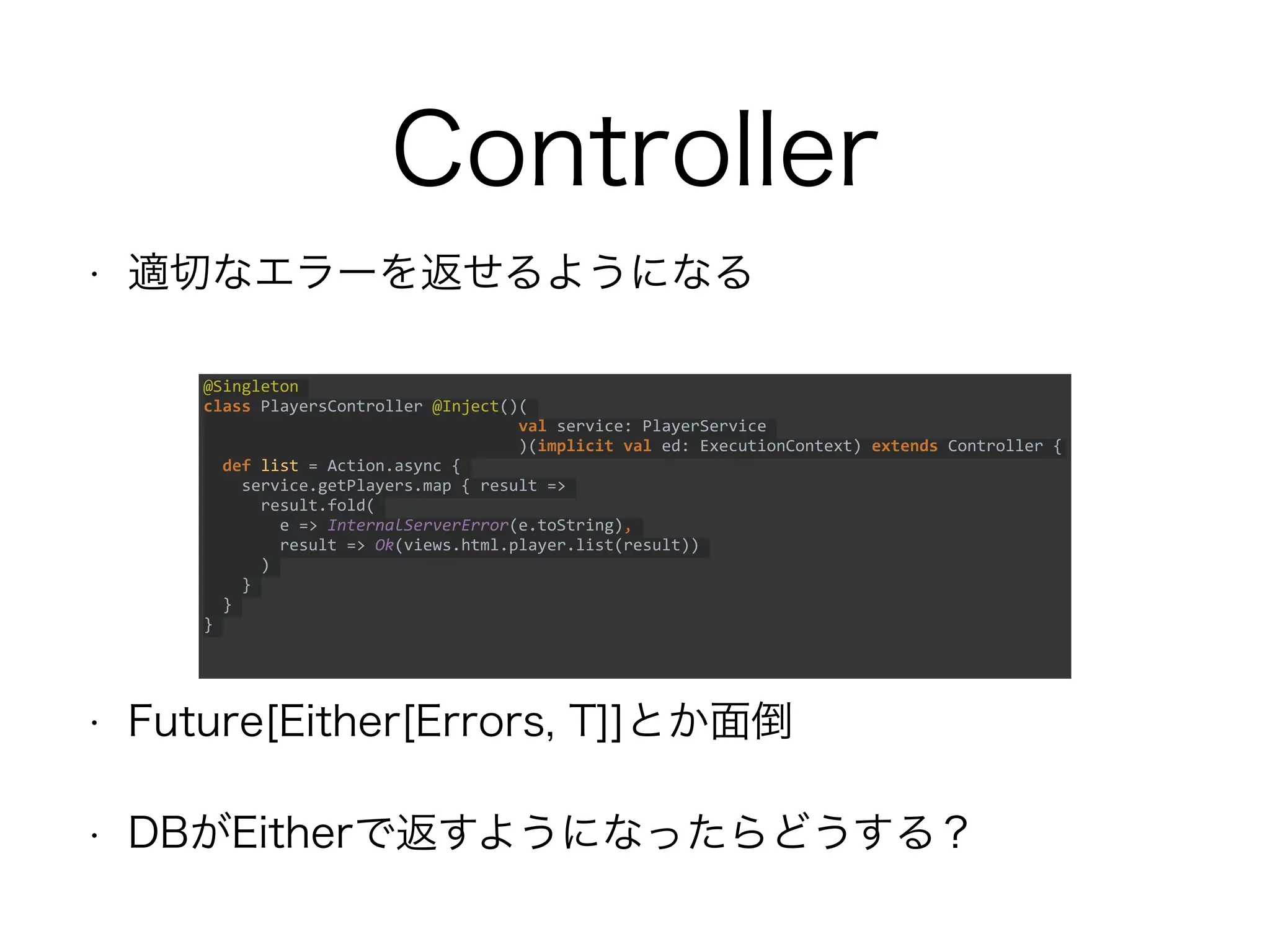 Controller
• 適切なエラーを返せるようになる
• Future[Either[Errors, T]]とか面倒
• DBがEitherで返すようになったらどうする？
@Singleton
class PlayersController @Inject()(
val service: PlayerService
)(implicit val ed: ExecutionContext) extends Controller
{
def list = Action.async {
service.getPlayers.map { result =>
result.fold(
e => InternalServerError(e.toString),
result => Ok(views.html.player.list(result))
)
}
}
}
 