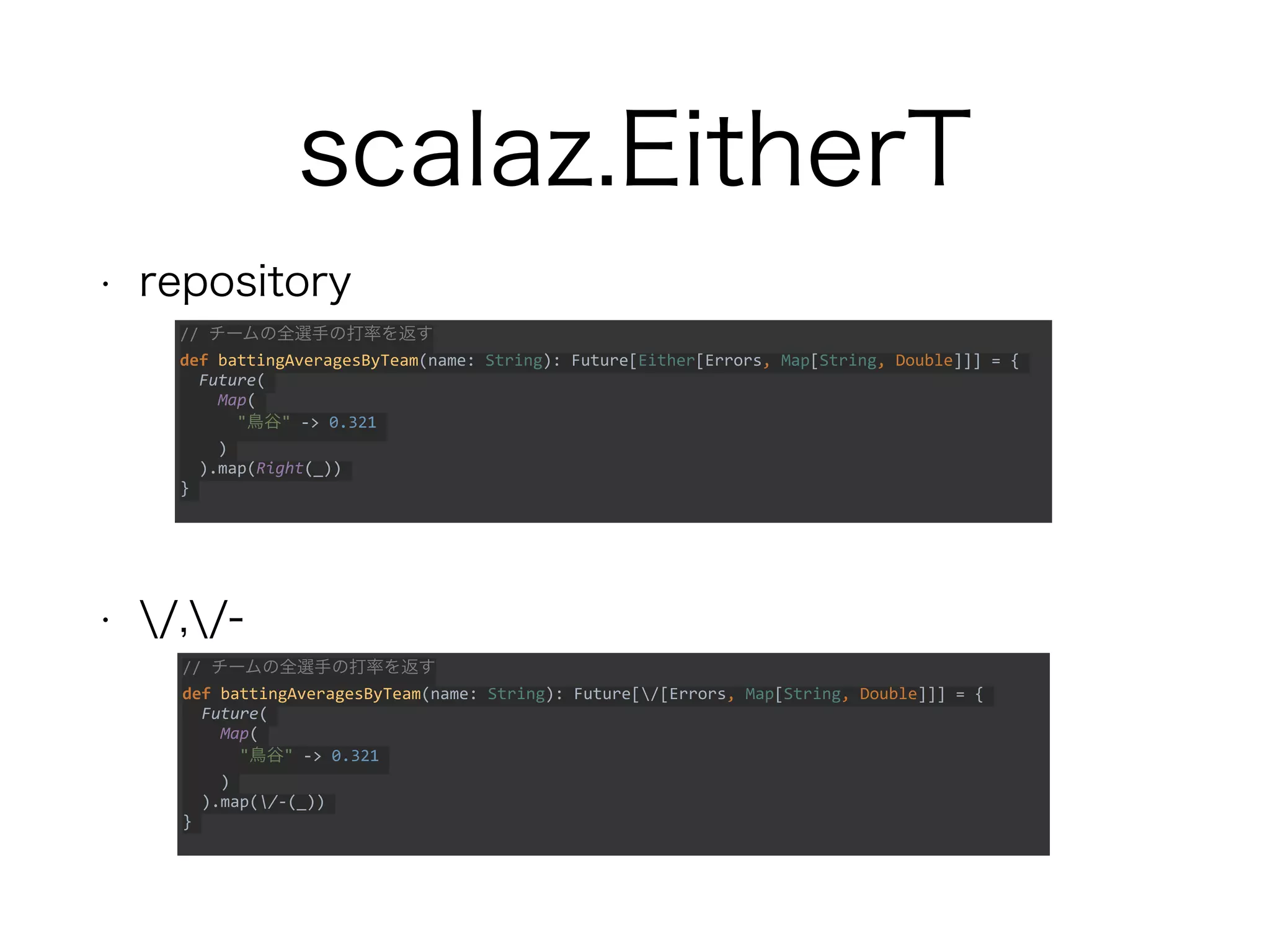 scalaz.EitherT
• repository
• /,/-
// チームの全選手の打率を返す
def battingAveragesByTeam(name: String): Future[/[Errors, Map[String, Double]]] = {
Future(
Map(
"鳥谷" -> 0.321
)
).map(/-(_))
}
// チームの全選手の打率を返す
def battingAveragesByTeam(name: String): Future[Either[Errors, Map[String, Double]]] = {
Future(
Map(
"鳥谷" -> 0.321
)
).map(Right(_))
}
 