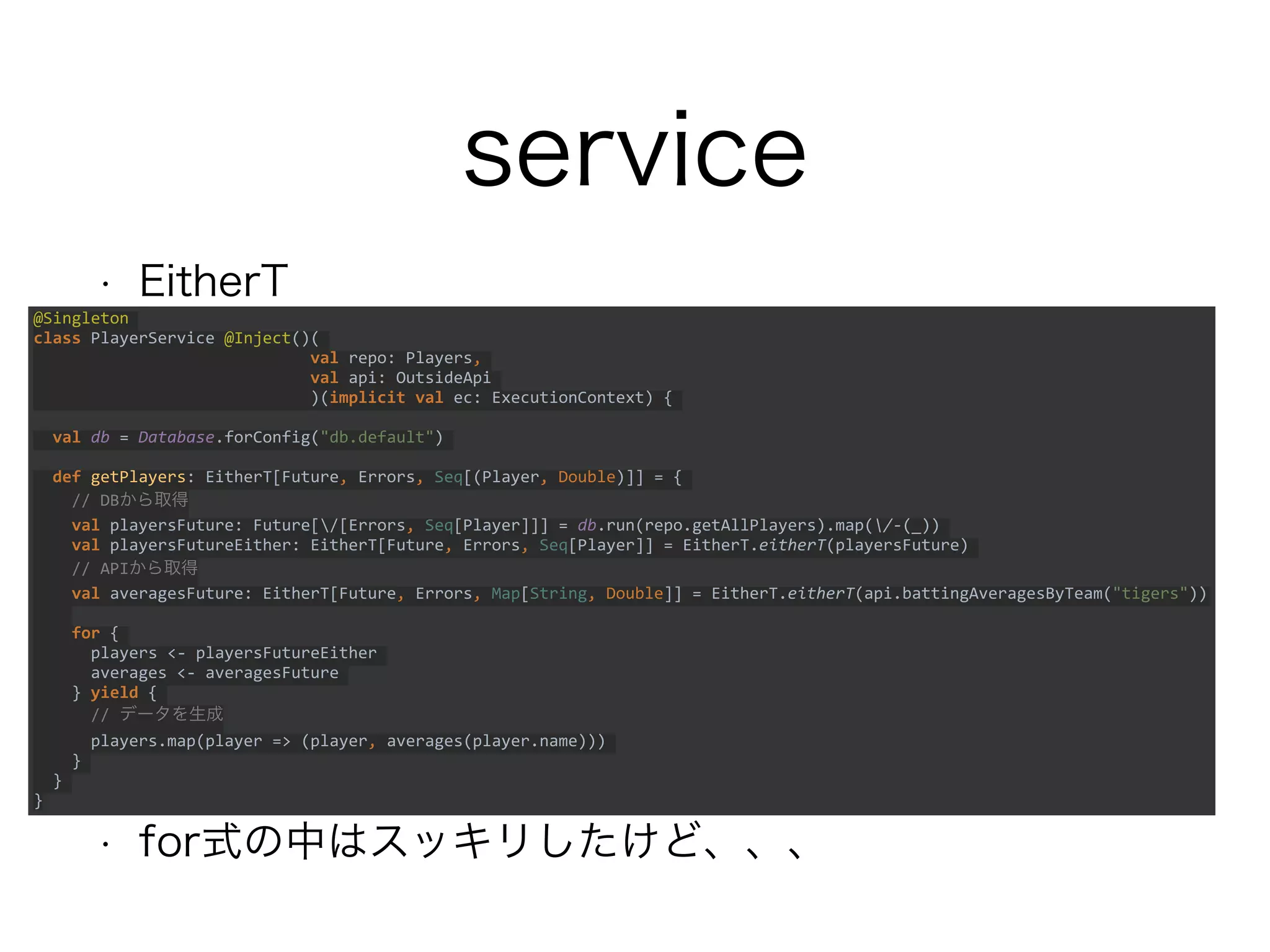 service
• EitherT
• for式の中はスッキリしたけど、、、
@Singleton
class PlayerService @Inject()(
val repo: Players,
val api: OutsideApi
)(implicit val ec: ExecutionContext) {
val db = Database.forConfig("db.default")
def getPlayers: EitherT[Future, Errors, Seq[(Player, Double)]] = {
// DBから取得
val playersFuture: Future[/[Errors, Seq[Player]]] = db.run(repo.getAllPlayers).map(/-(_))
val playersFutureEither: EitherT[Future, Errors, Seq[Player]] = EitherT.eitherT(playersFuture)
// APIから取得
val averagesFuture: EitherT[Future, Errors, Map[String, Double]] =
EitherT.eitherT(api.battingAveragesByTeam("tigers"))
for {
players <- playersFutureEither
averages <- averagesFuture
} yield {
// データを生成
players.map(player => (player, averages(player.name)))
}
}
}
 