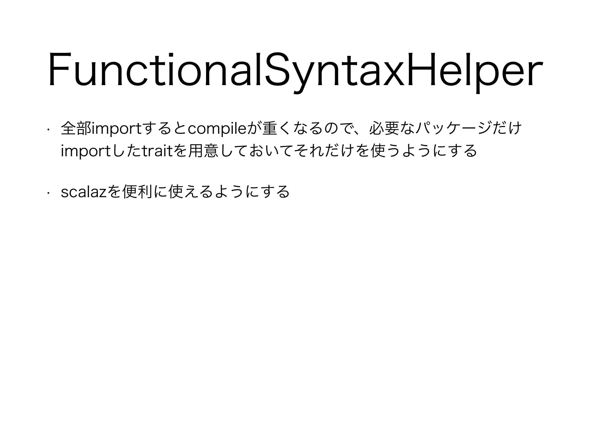 FunctionalSyntaxHelper
• 全部importするとcompileが重くなるので、必要なパッケージだけ
importしたtraitを用意しておいてそれだけを使うようにする
• scalazを便利に使えるようにする
 