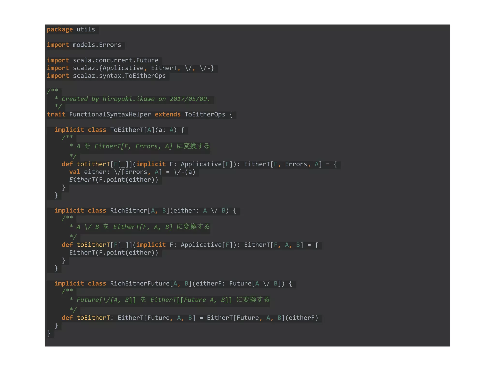 package utils
import models.Errors
import scala.concurrent.Future
import scalaz.{Applicative, EitherT, /, /-}
import scalaz.syntax.ToEitherOps
/**
* Created by hiroyuki.ikawa on 2017/05/09.
*/
trait FunctionalSyntaxHelper extends ToEitherOps {
implicit class ToEitherT[A](a: A) {
/**
* A を EitherT[F, Errors, A] に変換する
*/
def toEitherT[F[_]](implicit F: Applicative[F]): EitherT[F, Errors, A] = {
val either: /[Errors, A] = /-(a)
EitherT(F.point(either))
}
}
implicit class RichEither[A, B](either: A / B) {
/**
* A / B を EitherT[F, A, B] に変換する
*/
def toEitherT[F[_]](implicit F: Applicative[F]): EitherT[F, A, B] = {
EitherT(F.point(either))
}
}
implicit class RichEitherFuture[A, B](eitherF: Future[A / B]) {
/**
* Future[/[A, B]] を EitherT[[Future A, B]] に変換する
*/
def toEitherT: EitherT[Future, A, B] = EitherT[Future, A, B](eitherF)
}
}
 