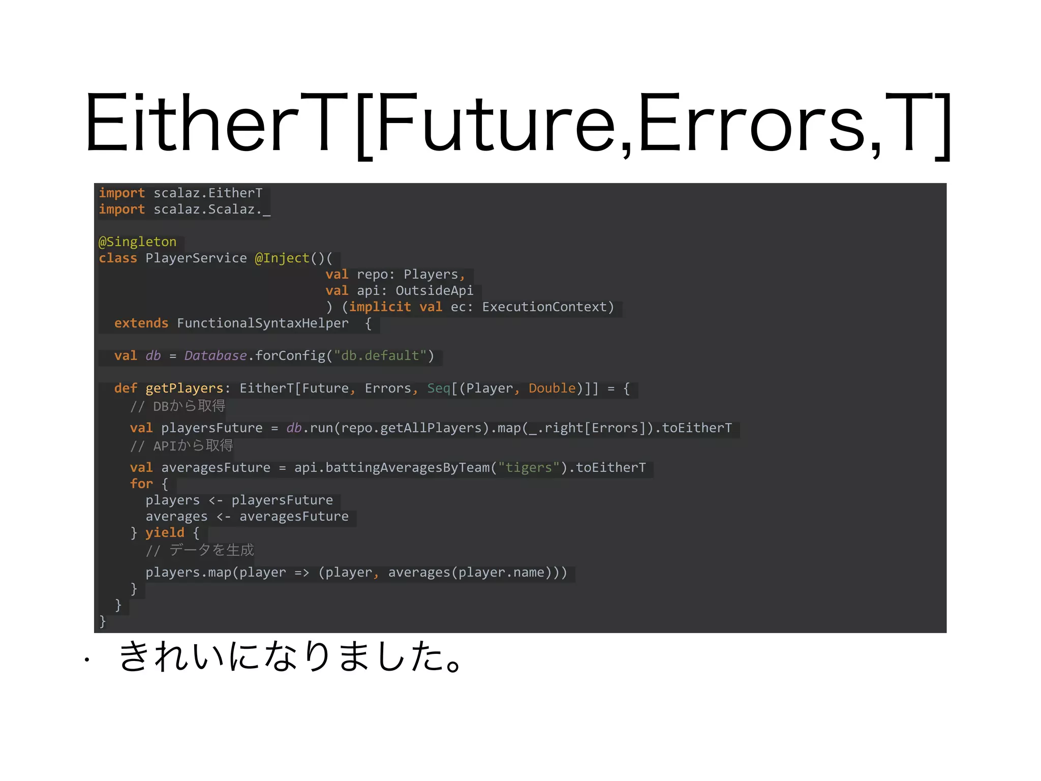 EitherT[Future,Errors,T]
• きれいになりました。
import scalaz.EitherT
import scalaz.Scalaz._
@Singleton
class PlayerService @Inject()(
val repo: Players,
val api: OutsideApi
) (implicit val ec: ExecutionContext)
extends FunctionalSyntaxHelper {
val db = Database.forConfig("db.default")
def getPlayers: EitherT[Future, Errors, Seq[(Player, Double)]] = {
// DBから取得
val playersFuture = db.run(repo.getAllPlayers).map(_.right[Errors]).toEitherT
// APIから取得
val averagesFuture = api.battingAveragesByTeam("tigers").toEitherT
for {
players <- playersFuture
averages <- averagesFuture
} yield {
// データを生成
players.map(player => (player, averages(player.name)))
}
}
}
 