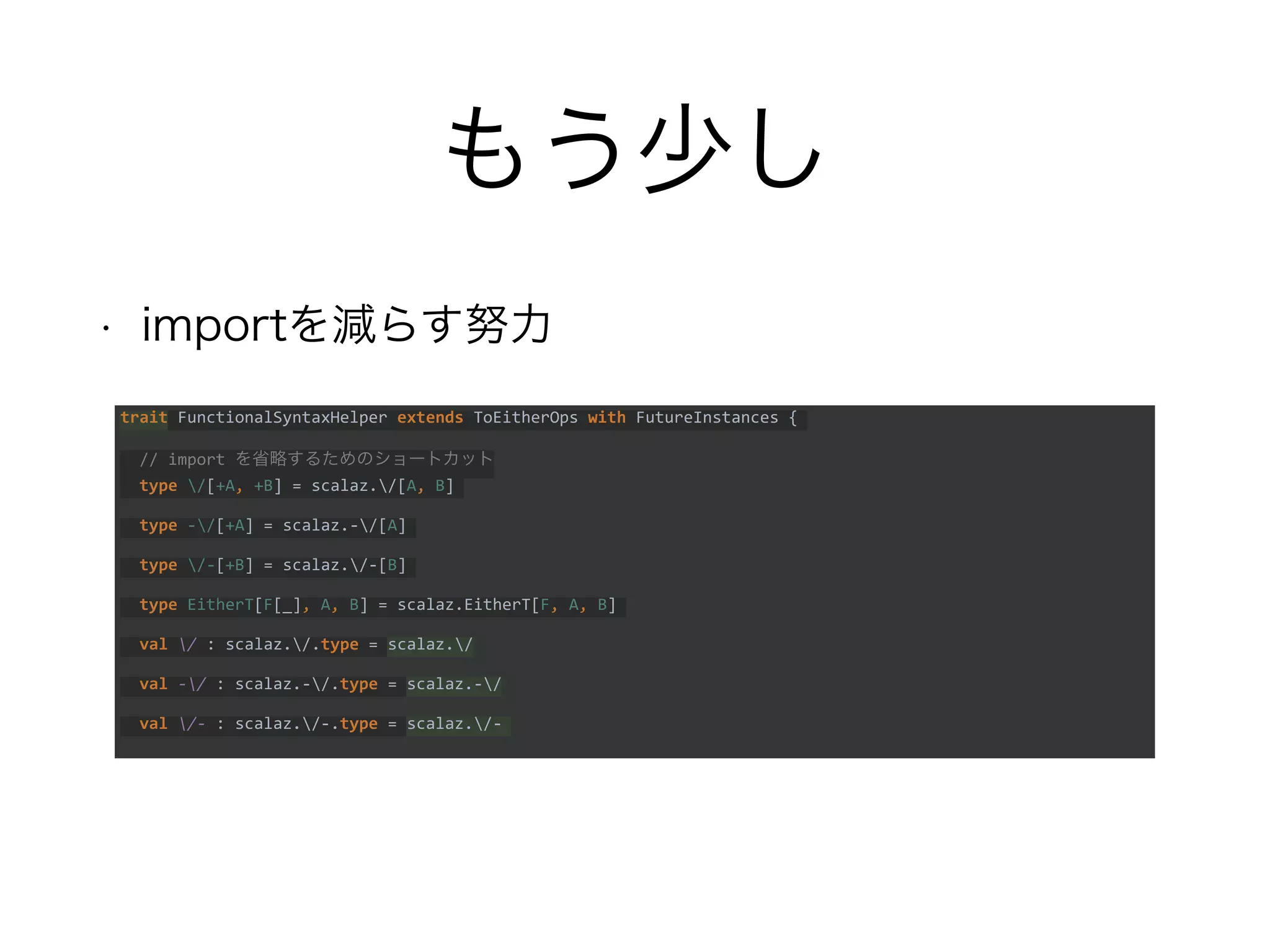 もう少し
• importを減らす努力
trait FunctionalSyntaxHelper extends ToEitherOps with FutureInstances {
// import を省略するためのショートカット
type /[+A, +B] = scalaz./[A, B]
type -/[+A] = scalaz.-/[A]
type /-[+B] = scalaz./-[B]
type EitherT[F[_], A, B] = scalaz.EitherT[F, A, B]
val / : scalaz./.type = scalaz./
val -/ : scalaz.-/.type = scalaz.-/
val /- : scalaz./-.type = scalaz./-
 