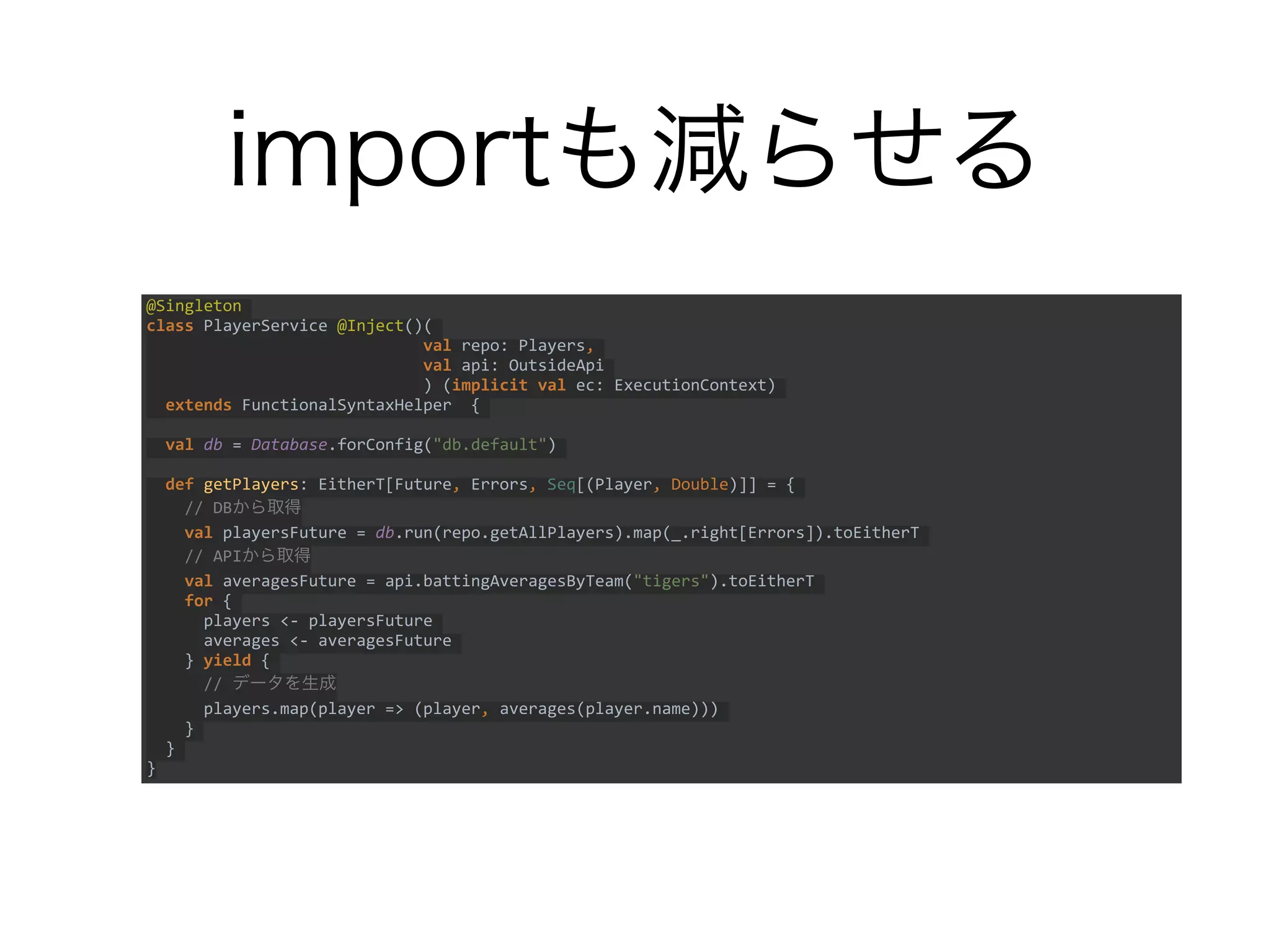 importも減らせる
@Singleton
class PlayerService @Inject()(
val repo: Players,
val api: OutsideApi
) (implicit val ec: ExecutionContext)
extends FunctionalSyntaxHelper {
val db = Database.forConfig("db.default")
def getPlayers: EitherT[Future, Errors, Seq[(Player, Double)]] = {
// DBから取得
val playersFuture = db.run(repo.getAllPlayers).map(_.right[Errors]).toEitherT
// APIから取得
val averagesFuture = api.battingAveragesByTeam("tigers").toEitherT
for {
players <- playersFuture
averages <- averagesFuture
} yield {
// データを生成
players.map(player => (player, averages(player.name)))
}
}
}
 