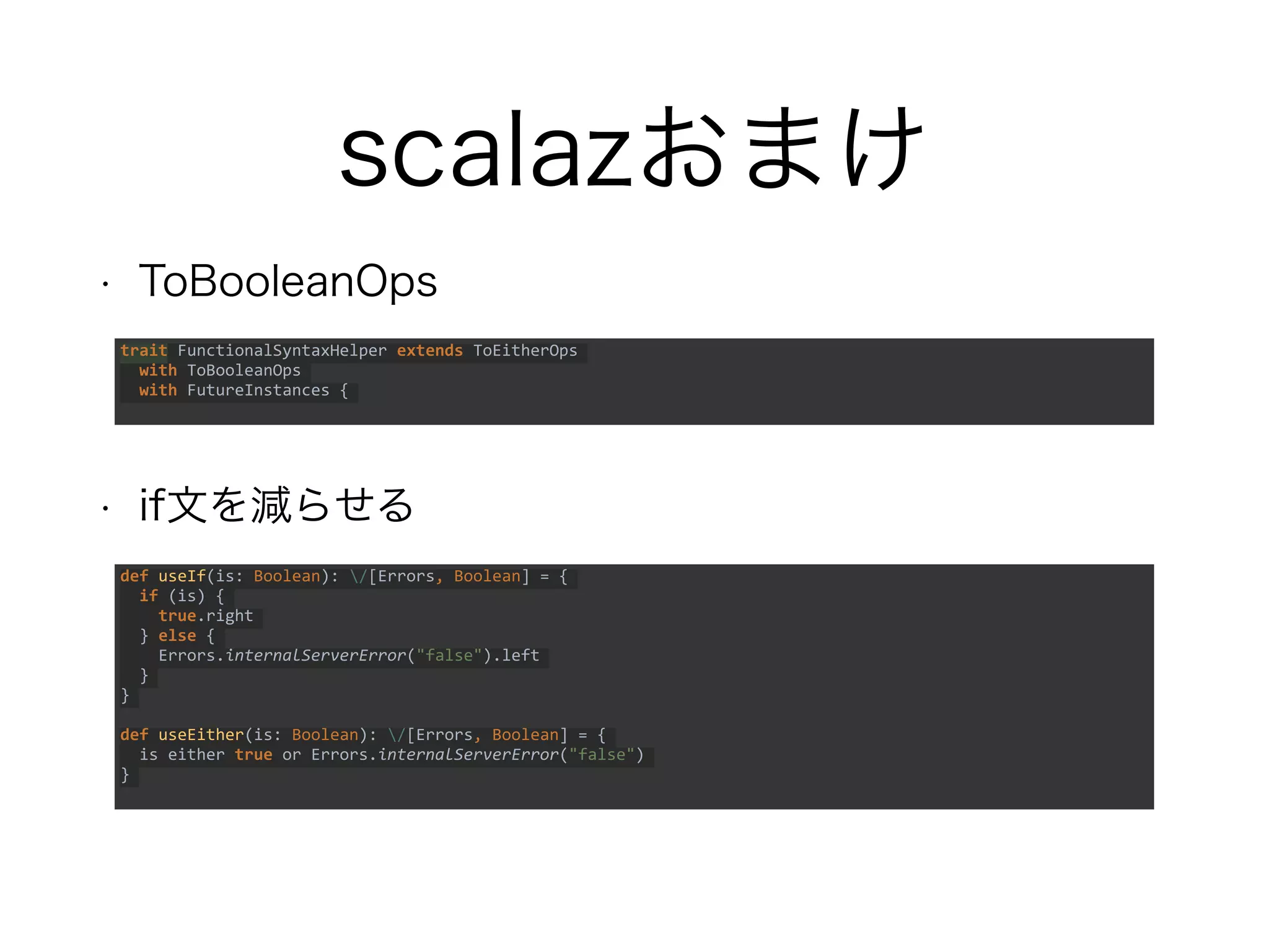 scalazおまけ
• ToBooleanOps
• if文を減らせる
trait FunctionalSyntaxHelper extends ToEitherOps
with ToBooleanOps
with FutureInstances {
def useIf(is: Boolean): /[Errors, Boolean] = {
if (is) {
true.right
} else {
Errors.internalServerError("false").left
}
}
def useEither(is: Boolean): /[Errors, Boolean] = {
is either true or Errors.internalServerError("false")
}
 