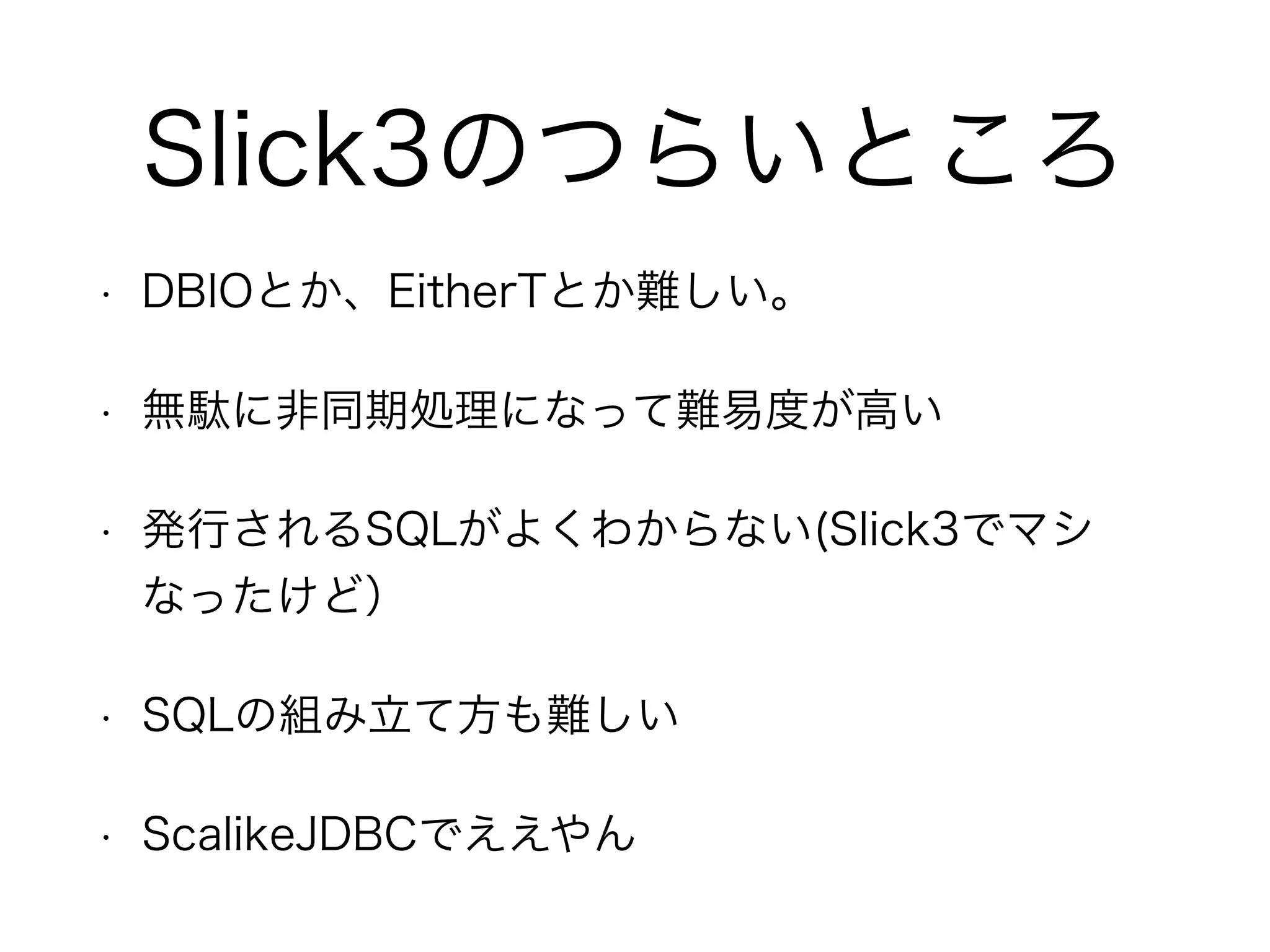 Slick3のつらいところ
• DBIOとか、EitherTとか難しい。
• 無駄に非同期処理になって難易度が高い
• 発行されるSQLがよくわからない(Slick3でマシなっ
たけど）
• SQLの組み立て方も難しい
• ScalikeJDBCでええやん
 