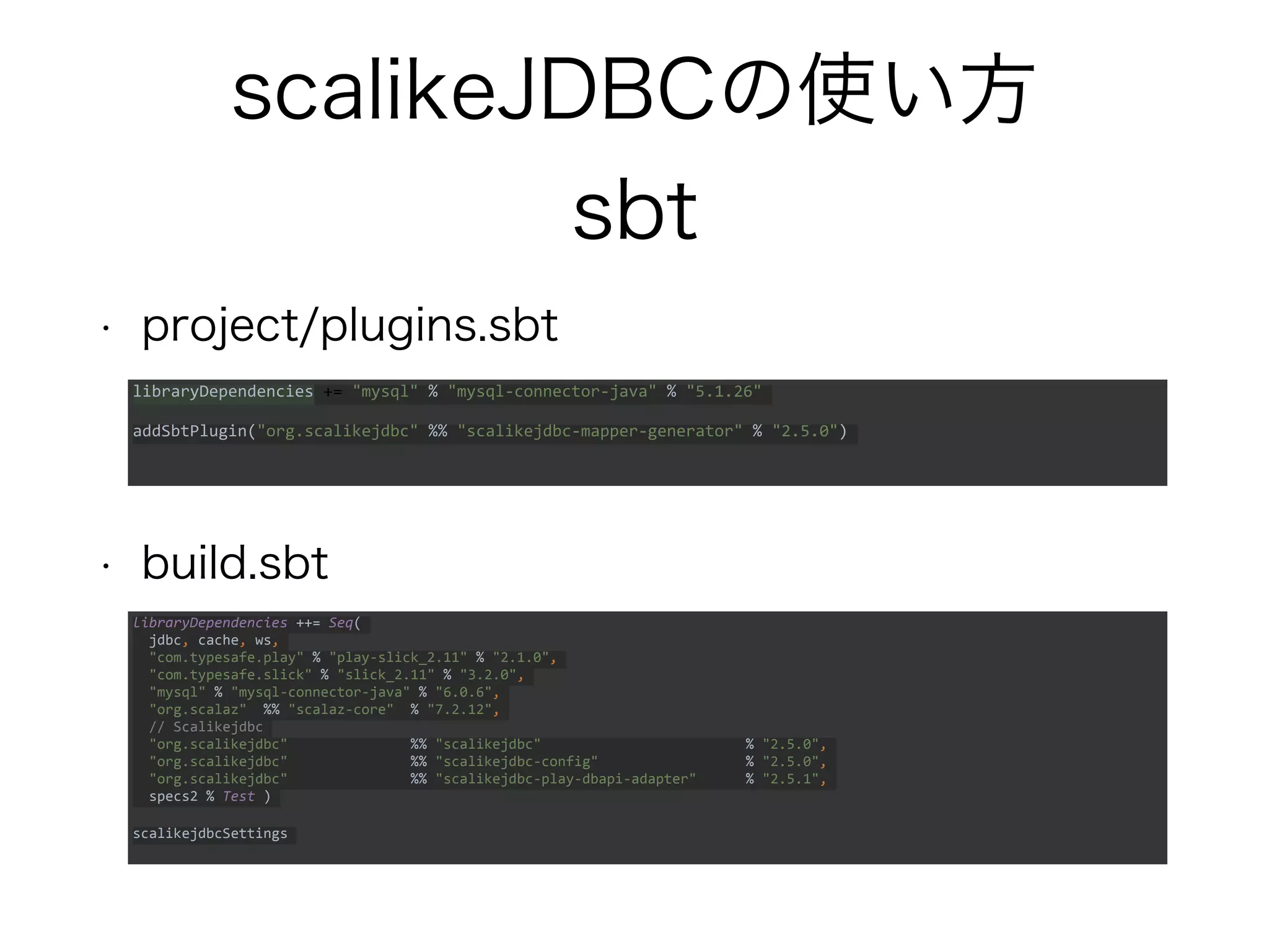 scalikeJDBCの使い方
sbt
• project/plugins.sbt
• build.sbt
libraryDependencies += "mysql" % "mysql-connector-java" % "5.1.26"
addSbtPlugin("org.scalikejdbc" %% "scalikejdbc-mapper-generator" % "2.5.0")
libraryDependencies ++= Seq(
jdbc, cache, ws,
"com.typesafe.play" % "play-slick_2.11" % "2.1.0",
"com.typesafe.slick" % "slick_2.11" % "3.2.0",
"mysql" % "mysql-connector-java" % "6.0.6",
"org.scalaz" %% "scalaz-core" % "7.2.12",
// Scalikejdbc
"org.scalikejdbc" %% "scalikejdbc" % "2.5.0",
"org.scalikejdbc" %% "scalikejdbc-config" % "2.5.0",
"org.scalikejdbc" %% "scalikejdbc-play-dbapi-adapter" % "2.5.1",
specs2 % Test )
scalikejdbcSettings
 