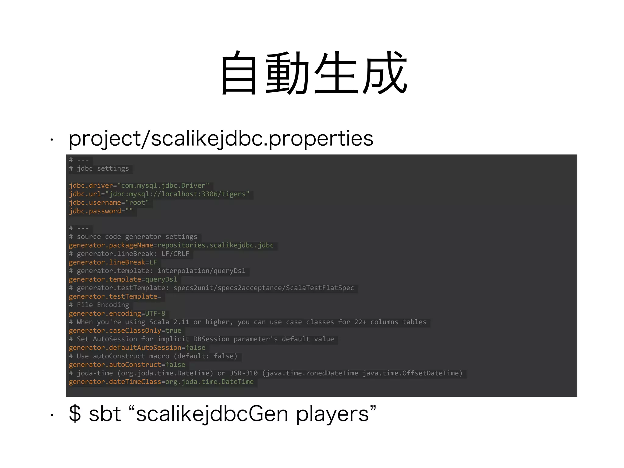 自動生成
• project/scalikejdbc.properties
• $ sbt “scalikejdbcGen players”
# ---
# jdbc settings
jdbc.driver="com.mysql.jdbc.Driver"
jdbc.url="jdbc:mysql://localhost:3306/tigers"
jdbc.username="root"
jdbc.password=""
# ---
# source code generator settings
generator.packageName=repositories.scalikejdbc.jdbc
# generator.lineBreak: LF/CRLF
generator.lineBreak=LF
# generator.template: interpolation/queryDsl
generator.template=queryDsl
# generator.testTemplate: specs2unit/specs2acceptance/ScalaTestFlatSpec
generator.testTemplate=
# File Encoding
generator.encoding=UTF-8
# When you're using Scala 2.11 or higher, you can use case classes for 22+ columns tables
generator.caseClassOnly=true
# Set AutoSession for implicit DBSession parameter's default value
generator.defaultAutoSession=false
# Use autoConstruct macro (default: false)
generator.autoConstruct=false
# joda-time (org.joda.time.DateTime) or JSR-310 (java.time.ZonedDateTime java.time.OffsetDateTime)
generator.dateTimeClass=org.joda.time.DateTime
 