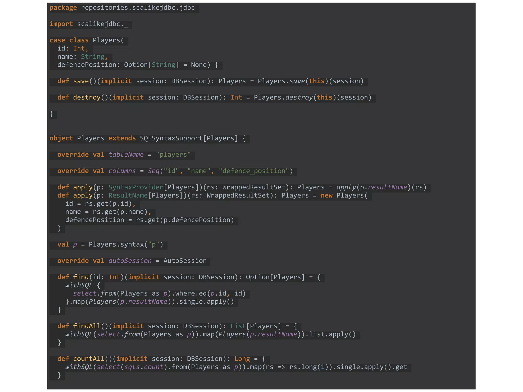 package repositories.scalikejdbc.jdbc
import scalikejdbc._
case class Players(
id: Int,
name: String,
defencePosition: Option[String] = None) {
def save()(implicit session: DBSession): Players = Players.save(this)(session)
def destroy()(implicit session: DBSession): Int = Players.destroy(this)(session)
}
object Players extends SQLSyntaxSupport[Players] {
override val tableName = "players"
override val columns = Seq("id", "name", "defence_position")
def apply(p: SyntaxProvider[Players])(rs: WrappedResultSet): Players = apply(p.resultName)(rs)
def apply(p: ResultName[Players])(rs: WrappedResultSet): Players = new Players(
id = rs.get(p.id),
name = rs.get(p.name),
defencePosition = rs.get(p.defencePosition)
)
val p = Players.syntax("p")
override val autoSession = AutoSession
def find(id: Int)(implicit session: DBSession): Option[Players] = {
withSQL {
select.from(Players as p).where.eq(p.id, id)
}.map(Players(p.resultName)).single.apply()
}
def findAll()(implicit session: DBSession): List[Players] = {
withSQL(select.from(Players as p)).map(Players(p.resultName)).list.apply()
}
def countAll()(implicit session: DBSession): Long = {
withSQL(select(sqls.count).from(Players as p)).map(rs => rs.long(1)).single.apply().get
}
 