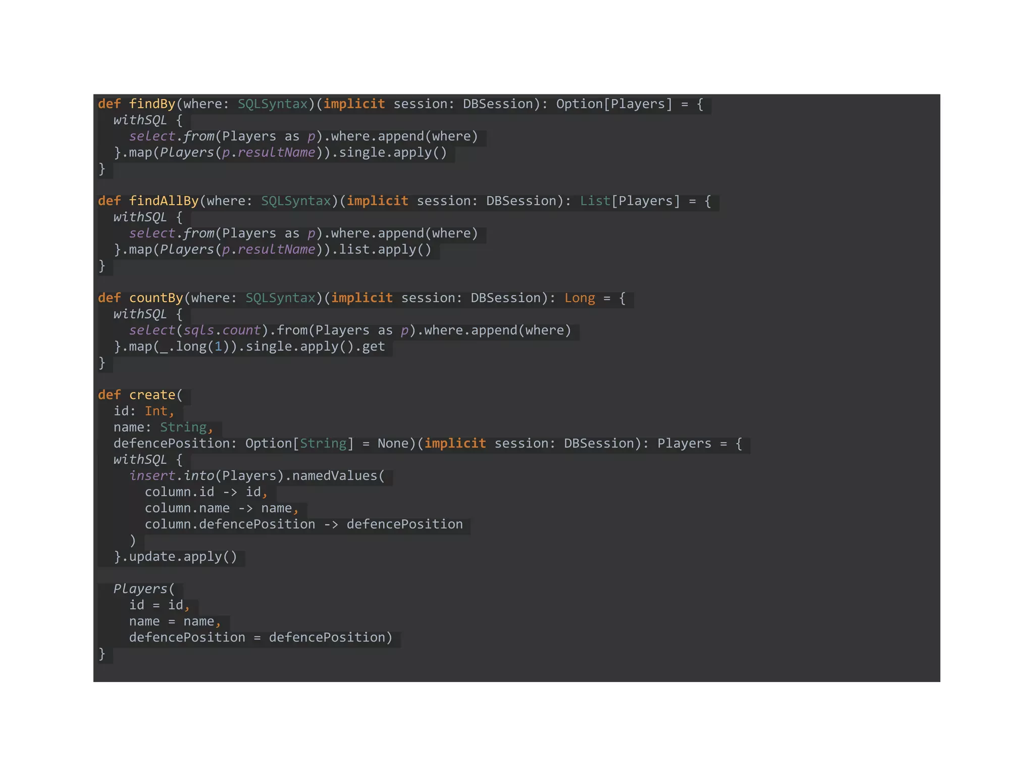 def findBy(where: SQLSyntax)(implicit session: DBSession): Option[Players] = {
withSQL {
select.from(Players as p).where.append(where)
}.map(Players(p.resultName)).single.apply()
}
def findAllBy(where: SQLSyntax)(implicit session: DBSession): List[Players] = {
withSQL {
select.from(Players as p).where.append(where)
}.map(Players(p.resultName)).list.apply()
}
def countBy(where: SQLSyntax)(implicit session: DBSession): Long = {
withSQL {
select(sqls.count).from(Players as p).where.append(where)
}.map(_.long(1)).single.apply().get
}
def create(
id: Int,
name: String,
defencePosition: Option[String] = None)(implicit session: DBSession): Players = {
withSQL {
insert.into(Players).namedValues(
column.id -> id,
column.name -> name,
column.defencePosition -> defencePosition
)
}.update.apply()
Players(
id = id,
name = name,
defencePosition = defencePosition)
}
 