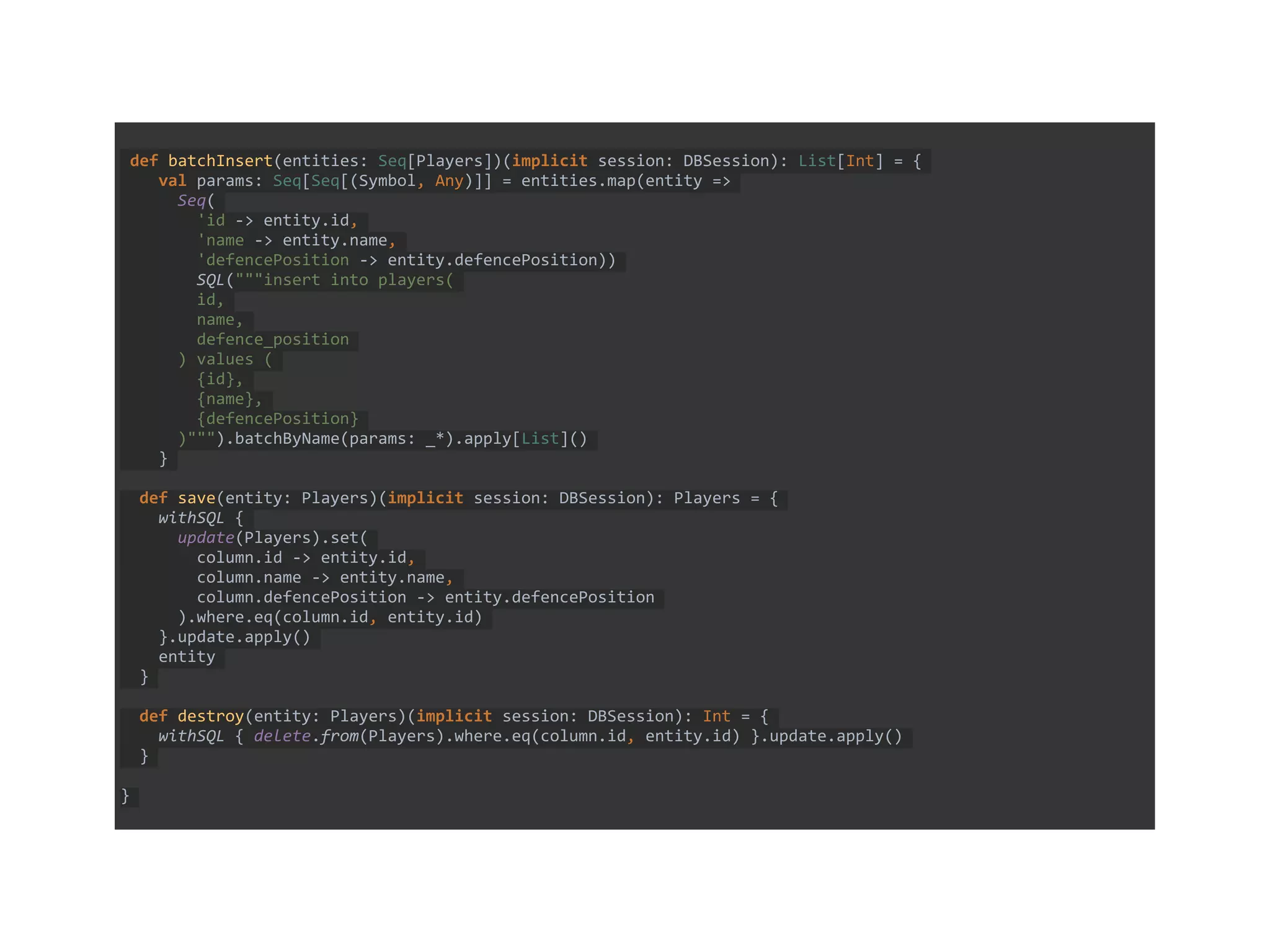 def batchInsert(entities: Seq[Players])(implicit session: DBSession): List[Int] = {
val params: Seq[Seq[(Symbol, Any)]] = entities.map(entity =>
Seq(
'id -> entity.id,
'name -> entity.name,
'defencePosition -> entity.defencePosition))
SQL("""insert into players(
id,
name,
defence_position
) values (
{id},
{name},
{defencePosition}
)""").batchByName(params: _*).apply[List]()
}
def save(entity: Players)(implicit session: DBSession): Players = {
withSQL {
update(Players).set(
column.id -> entity.id,
column.name -> entity.name,
column.defencePosition -> entity.defencePosition
).where.eq(column.id, entity.id)
}.update.apply()
entity
}
def destroy(entity: Players)(implicit session: DBSession): Int = {
withSQL { delete.from(Players).where.eq(column.id, entity.id) }.update.apply()
}
}
 