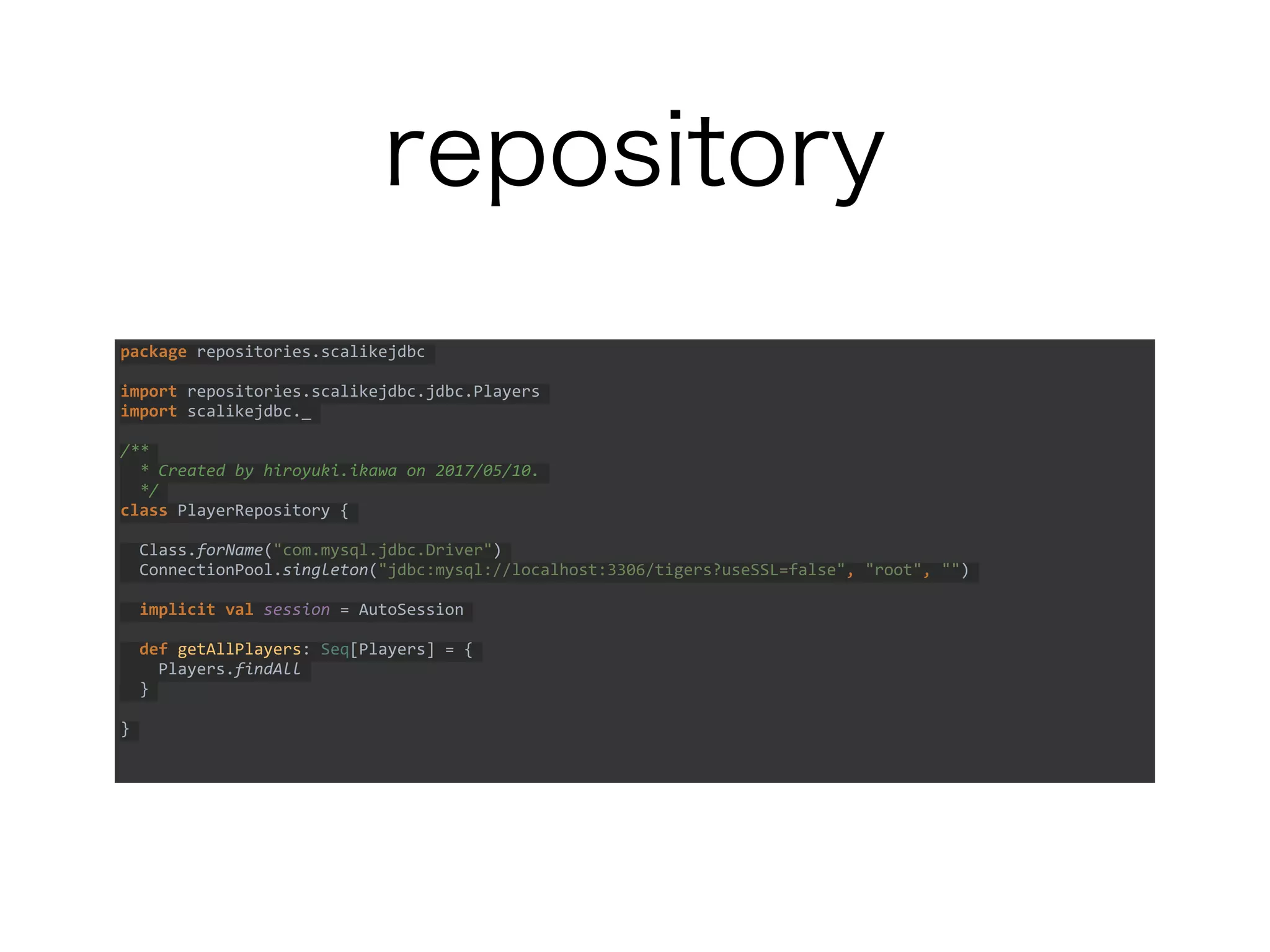 repository
package repositories.scalikejdbc
import repositories.scalikejdbc.jdbc.Players
import scalikejdbc._
/**
* Created by hiroyuki.ikawa on 2017/05/10.
*/
class PlayerRepository {
Class.forName("com.mysql.jdbc.Driver")
ConnectionPool.singleton("jdbc:mysql://localhost:3306/tigers?useSSL=false", "root", "")
implicit val session = AutoSession
def getAllPlayers: Seq[Players] = {
Players.findAll
}
}
 