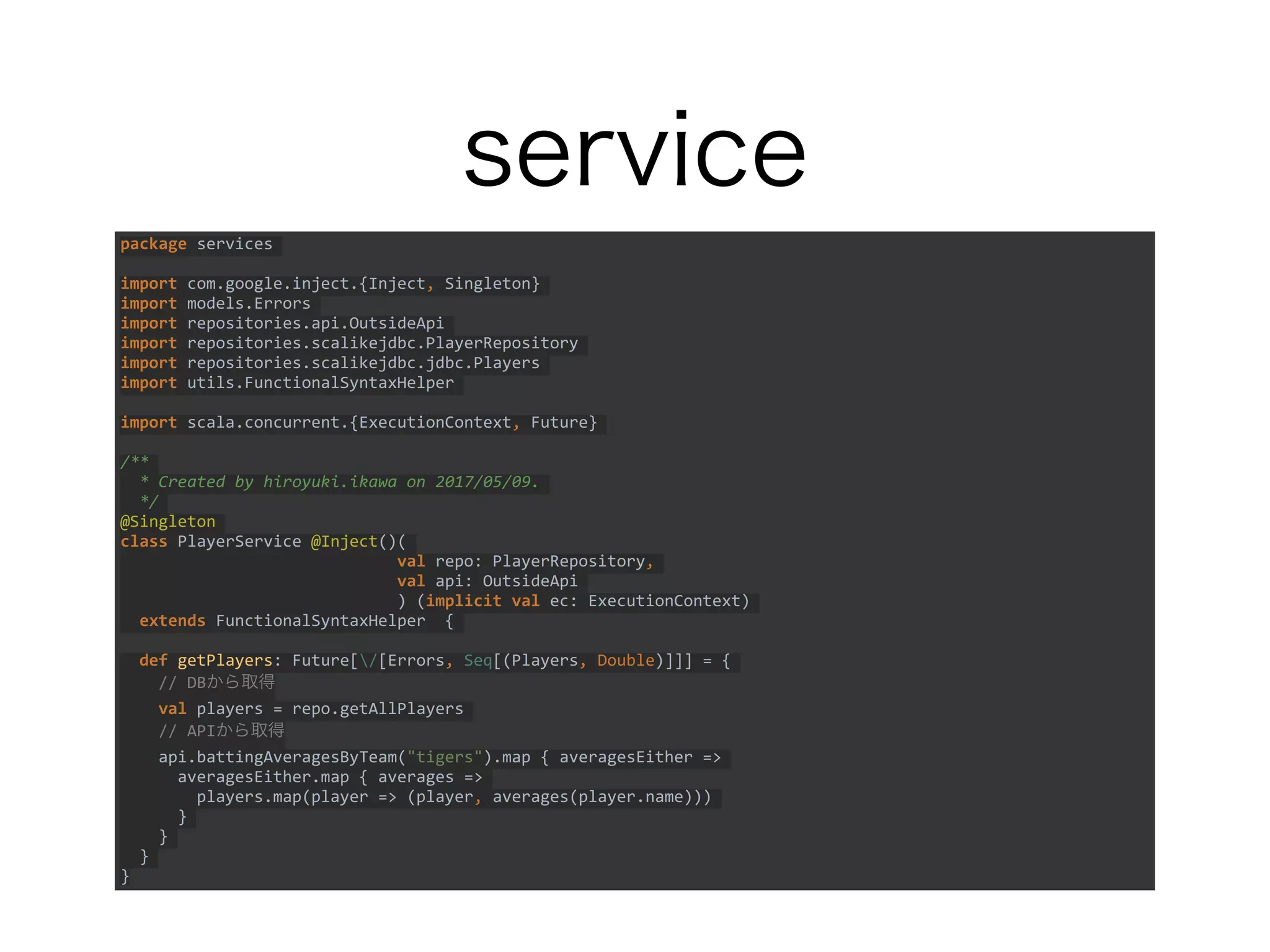 service
package services
import com.google.inject.{Inject, Singleton}
import models.Errors
import repositories.api.OutsideApi
import repositories.scalikejdbc.PlayerRepository
import repositories.scalikejdbc.jdbc.Players
import utils.FunctionalSyntaxHelper
import scala.concurrent.{ExecutionContext, Future}
/**
* Created by hiroyuki.ikawa on 2017/05/09.
*/
@Singleton
class PlayerService @Inject()(
val repo: PlayerRepository,
val api: OutsideApi
) (implicit val ec: ExecutionContext)
extends FunctionalSyntaxHelper {
def getPlayers: Future[/[Errors, Seq[(Players, Double)]]] = {
// DBから取得
val players = repo.getAllPlayers
// APIから取得
api.battingAveragesByTeam("tigers").map { averagesEither =>
averagesEither.map { averages =>
players.map(player => (player, averages(player.name)))
}
}
}
}
 