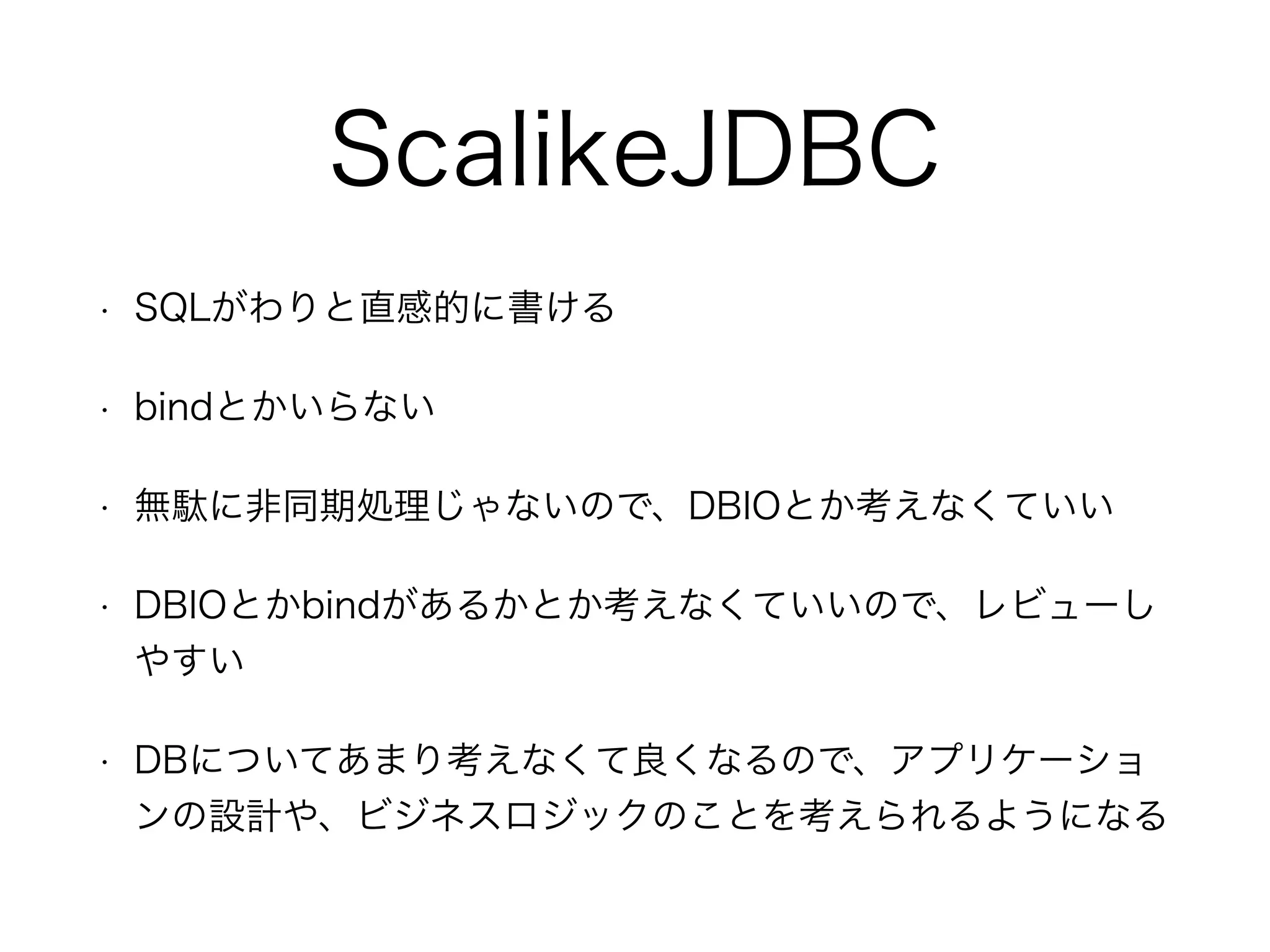 ScalikeJDBC
• SQLがわりと直感的に書ける
• bindとかいらない
• 無駄に非同期処理じゃないので、DBIOとか考えなくていい
• DBIOとかbindがあるかとか考えなくていいので、レビューし
やすい
• DBについてあまり考えなくて良くなるので、アプリケーショ
ンの設計や、ビジネスロジックのことを考えられるようになる
 