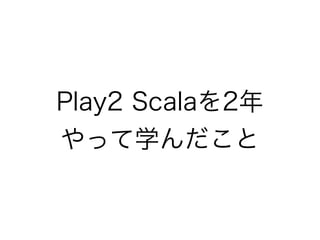 Play2 Scalaを2年やっ
て学んだこと
 
