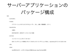 サーバーアプリケーションの
パッケージ構成
• app
• controllers
• models
• アプリケーション内でつかうモデル(ユーザー、求人、応募、閲覧履歴、エラー)
• repositories
• 永続化
• DBや他のAPI、AWSのサービスとつなぐ役割
• services
• コントローラーとレポジトリをつなぐ
• DBトランザクションの管理(リポジトリをまたいだトランザクションの為と、repositoryのテストがし易いため)
• utils
• views
• twirl用のhtmlや、レスポンスがjsonの場合はcase classやwritesを置く
 