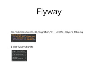Flyway
• src/main/resources/db/migration/V1__Create_players_table.sql
• $ sbt flywayMigrate
CREATE TABLE players(
id INT NOT NULL PRIMARY KEY,
name VARCHAR(64) NOT NULL,
defence_position VARCHAR(64)
);
mysql> show tables;
+------------------+
| Tables_in_tigers |
+------------------+
| players |
| schema_version |
+------------------+
 