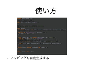 使い方
• マッピングを自動生成する
package repositories.slick
import slick.jdbc.GetResult
import slick.jdbc.MySQLProfile.api._
/**
* Created by hiroyuki.ikawa on 2017/05/09.
*/
trait Tables{
case class Player(id: Int, name: String, defencePosition: Option[String] = None)
implicit val getPlayerResult = GetResult { r =>
Player(r.<<, r.<<, r.<<)
}
class Players(tag: Tag) extends Table[Player](tag, "players") {
def id = column[Int]("id", O.PrimaryKey)
def name = column[String]("name")
def defencePosition = column[Option[String]]("defence_position")
def * = (id, name, defencePosition) <> (Player.tupled, Player.unapply)
}
object Players extends TableQuery(new Players(_))
}
object Tables extends Tables
 