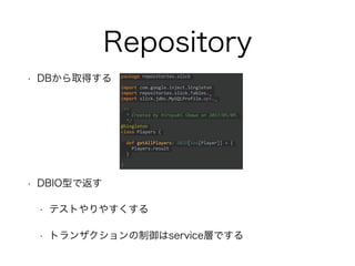 Repository
• DBから取得する
• DBIO型で返す
• テストやりやすくする
• トランザクションの制御はservice層でする
package repositories.slick
import com.google.inject.Singleton
import repositories.slick.Tables._
import slick.jdbc.MySQLProfile.api._
/**
* Created by hiroyuki.ikawa on 2017/05/09.
*/
@Singleton
class Players {
def getAllPlayers: DBIO[Seq[Player]] = {
Players.result
}
}
 