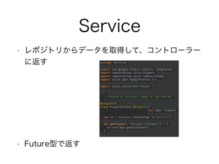 Service
• レポジトリからデータを取得して、コントローラー
に返す
• Future型で返す
package services
import com.google.inject.{Inject, Singleton}
import repositories.slick.Players
import repositories.slick.Tables.Player
import slick.jdbc.MySQLProfile.api._
import scala.concurrent.Future
/**
* Created by hiroyuki.ikawa on 2017/05/09.
*/
@Singleton
class PlayerService @Inject()(
val repo: Players
) {
val db = Database.forConfig("db.default")
def getPlayers: Future[Seq[Player]] = {
db.run(repo.getAllPlayers)
}
}
 