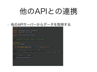 他のAPIとの連携
• 他のAPIサーバーからデータを取得する
package repositories.api
import com.google.inject.Singleton
import play.api.libs.ws.WS
import scala.concurrent.Future
/**
* Created by hiroyuki.ikawa on 2017/05/09.
*/
@Singleton
class OutsideApi {
def battingAverage(name: String): Future[Double] = {
// WSで他のAPIサービスからデータを取ってくる
// WS.url("https://api.outside.internal/batting-average/:name")
// 今回はモックで適当に。
Future.successful(0.321)
}
}
 