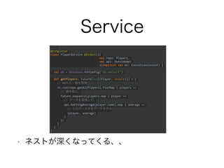 Service
• ネストが深くなってくる、、
@Singleton
class PlayerService @Inject()(
val repo: Players,
val api: OutsideApi
)(implicit val ec: ExecutionContext) {
val db = Database.forConfig("db.default")
def getPlayers: Future[Seq[(Player, Double)]] = {
// DBから一覧を取得
db.run(repo.getAllPlayers).flatMap { players =>
// 選手毎に、
Future.sequence(players.map { player =>
// データを取得して、
api.battingAverage(player.name).map { average =>
// レスポンスするデータを作る
(player, average)
}
})
}
}
}
 