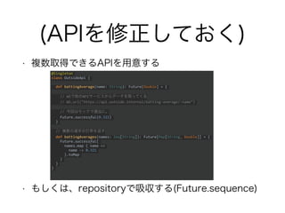 (APIを修正しておく)
• 複数取得できるAPIを用意する
• もしくは、repositoryで吸収する(Future.sequence)
@Singleton
class OutsideApi {
def battingAverage(name: String): Future[Double] = {
// WSで他のAPIサービスからデータを取ってくる
// WS.url("https://api.outside.internal/batting-average/:name")
// 今回はモックで適当に。
Future.successful(0.321)
}
// 複数の選手の打率を返す
def battingAverages(names: Seq[String]): Future[Map[String, Double]] = {
Future.successful(
names.map { name =>
name -> 0.321
}.toMap
)
}
}
 