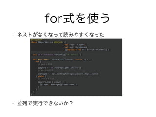 for式を使う
• ネストがなくなって読みやすくなった
• 並列で実行できないか？
@Singleton
class PlayerService @Inject()(
val repo: Players,
val api: OutsideApi
)(implicit val ec: ExecutionContext) {
val db = Database.forConfig("db.default")
def getPlayers: Future[Seq[(Player, Double)]] = {
for {
// DBから取得
players <- db.run(repo.getAllPlayers)
// APIから取得
averages <- api.battingAverages(players.map(_.name))
} yield {
// データを生成
players.map { player =>
(player, averages(player.name))
}
}
}
}
 