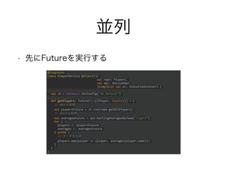 並列
• 先にFutureを実行する
@Singleton
class PlayerService @Inject()(
val repo: Players,
val api: OutsideApi
)(implicit val ec: ExecutionContext) {
val db = Database.forConfig("db.default")
def getPlayers: Future[Seq[(Player, Double)]] = {
// DBから取得
val playersFuture = db.run(repo.getAllPlayers)
// APIから取得
val averagesFuture = api.battingAveragesByTeam("tigers")
for {
players <- playersFuture
averages <- averagesFuture
} yield {
// データを生成
players.map(player => (player, averages(player.name)))
}
}
}
 