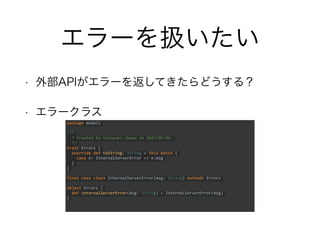 エラーを扱いたい
• 外部APIがエラーを返してきたらどうする？
• エラークラス
package models
/**
* Created by hiroyuki.ikawa on 2017/05/09.
*/
trait Errors {
override def toString: String = this match {
case e: InternalServerError => e.msg
}
}
final case class InternalServerError(msg: String) extends Errors
object Errors {
def internalServerError(msg: String) = InternalServerError(msg)
}
 