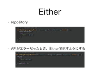 Either
• repository
• APIがエラーだったとき、Eitherで返すようにする
// チームの全選手の打率を返す
def battingAveragesByTeam(name: String): Future[Either[Errors, Map[String, Double]]] = {
Future(
Map(
"鳥谷" -> 0.321
)
).map(Right(_))
}
// チームの全選手の打率を返す
def battingAveragesByTeam(name: String): Future[Map[String, Double]] = {
Future.successful(
Map(
"鳥谷" -> 0.321
)
)
}
 