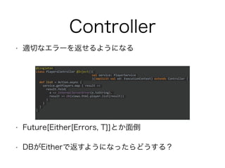 Controller
• 適切なエラーを返せるようになる
• Future[Either[Errors, T]]とか面倒
• DBがEitherで返すようになったらどうする？
@Singleton
class PlayersController @Inject()(
val service: PlayerService
)(implicit val ed: ExecutionContext) extends Controller
{
def list = Action.async {
service.getPlayers.map { result =>
result.fold(
e => InternalServerError(e.toString),
result => Ok(views.html.player.list(result))
)
}
}
}
 