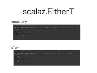 scalaz.EitherT
• repository
• /,/-
// チームの全選手の打率を返す
def battingAveragesByTeam(name: String): Future[/[Errors, Map[String, Double]]] = {
Future(
Map(
"鳥谷" -> 0.321
)
).map(/-(_))
}
// チームの全選手の打率を返す
def battingAveragesByTeam(name: String): Future[Either[Errors, Map[String, Double]]] = {
Future(
Map(
"鳥谷" -> 0.321
)
).map(Right(_))
}
 