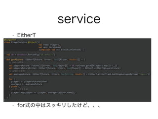 service
• EitherT
• for式の中はスッキリしたけど、、、
@Singleton
class PlayerService @Inject()(
val repo: Players,
val api: OutsideApi
)(implicit val ec: ExecutionContext) {
val db = Database.forConfig("db.default")
def getPlayers: EitherT[Future, Errors, Seq[(Player, Double)]] = {
// DBから取得
val playersFuture: Future[/[Errors, Seq[Player]]] = db.run(repo.getAllPlayers).map(/-(_))
val playersFutureEither: EitherT[Future, Errors, Seq[Player]] = EitherT.eitherT(playersFuture)
// APIから取得
val averagesFuture: EitherT[Future, Errors, Map[String, Double]] =
EitherT.eitherT(api.battingAveragesByTeam("tigers"))
for {
players <- playersFutureEither
averages <- averagesFuture
} yield {
// データを生成
players.map(player => (player, averages(player.name)))
}
}
}
 