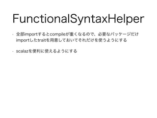 FunctionalSyntaxHelper
• 全部importするとcompileが重くなるので、必要なパッケージだけ
importしたtraitを用意しておいてそれだけを使うようにする
• scalazを便利に使えるようにする
 