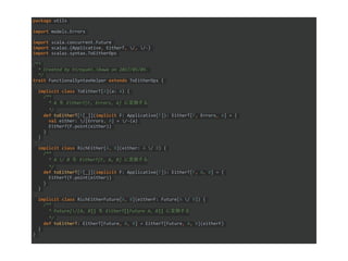 package utils
import models.Errors
import scala.concurrent.Future
import scalaz.{Applicative, EitherT, /, /-}
import scalaz.syntax.ToEitherOps
/**
* Created by hiroyuki.ikawa on 2017/05/09.
*/
trait FunctionalSyntaxHelper extends ToEitherOps {
implicit class ToEitherT[A](a: A) {
/**
* A を EitherT[F, Errors, A] に変換する
*/
def toEitherT[F[_]](implicit F: Applicative[F]): EitherT[F, Errors, A] = {
val either: /[Errors, A] = /-(a)
EitherT(F.point(either))
}
}
implicit class RichEither[A, B](either: A / B) {
/**
* A / B を EitherT[F, A, B] に変換する
*/
def toEitherT[F[_]](implicit F: Applicative[F]): EitherT[F, A, B] = {
EitherT(F.point(either))
}
}
implicit class RichEitherFuture[A, B](eitherF: Future[A / B]) {
/**
* Future[/[A, B]] を EitherT[[Future A, B]] に変換する
*/
def toEitherT: EitherT[Future, A, B] = EitherT[Future, A, B](eitherF)
}
}
 