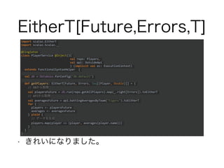 EitherT[Future,Errors,T]
• きれいになりました。
import scalaz.EitherT
import scalaz.Scalaz._
@Singleton
class PlayerService @Inject()(
val repo: Players,
val api: OutsideApi
) (implicit val ec: ExecutionContext)
extends FunctionalSyntaxHelper {
val db = Database.forConfig("db.default")
def getPlayers: EitherT[Future, Errors, Seq[(Player, Double)]] = {
// DBから取得
val playersFuture = db.run(repo.getAllPlayers).map(_.right[Errors]).toEitherT
// APIから取得
val averagesFuture = api.battingAveragesByTeam("tigers").toEitherT
for {
players <- playersFuture
averages <- averagesFuture
} yield {
// データを生成
players.map(player => (player, averages(player.name)))
}
}
}
 
