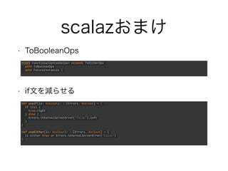 scalazおまけ
• ToBooleanOps
• if文を減らせる
trait FunctionalSyntaxHelper extends ToEitherOps
with ToBooleanOps
with FutureInstances {
def useIf(is: Boolean): /[Errors, Boolean] = {
if (is) {
true.right
} else {
Errors.internalServerError("false").left
}
}
def useEither(is: Boolean): /[Errors, Boolean] = {
is either true or Errors.internalServerError("false")
}
 