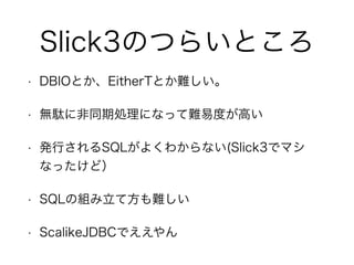 Slick3のつらいところ
• DBIOとか、EitherTとか難しい。
• 無駄に非同期処理になって難易度が高い
• 発行されるSQLがよくわからない(Slick3でマシなっ
たけど）
• SQLの組み立て方も難しい
• ScalikeJDBCでええやん
 