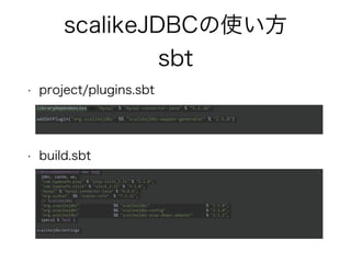 scalikeJDBCの使い方
sbt
• project/plugins.sbt
• build.sbt
libraryDependencies += "mysql" % "mysql-connector-java" % "5.1.26"
addSbtPlugin("org.scalikejdbc" %% "scalikejdbc-mapper-generator" % "2.5.0")
libraryDependencies ++= Seq(
jdbc, cache, ws,
"com.typesafe.play" % "play-slick_2.11" % "2.1.0",
"com.typesafe.slick" % "slick_2.11" % "3.2.0",
"mysql" % "mysql-connector-java" % "6.0.6",
"org.scalaz" %% "scalaz-core" % "7.2.12",
// Scalikejdbc
"org.scalikejdbc" %% "scalikejdbc" % "2.5.0",
"org.scalikejdbc" %% "scalikejdbc-config" % "2.5.0",
"org.scalikejdbc" %% "scalikejdbc-play-dbapi-adapter" % "2.5.1",
specs2 % Test )
scalikejdbcSettings
 