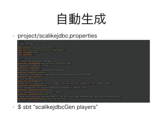 自動生成
• project/scalikejdbc.properties
• $ sbt “scalikejdbcGen players”
# ---
# jdbc settings
jdbc.driver="com.mysql.jdbc.Driver"
jdbc.url="jdbc:mysql://localhost:3306/tigers"
jdbc.username="root"
jdbc.password=""
# ---
# source code generator settings
generator.packageName=repositories.scalikejdbc.jdbc
# generator.lineBreak: LF/CRLF
generator.lineBreak=LF
# generator.template: interpolation/queryDsl
generator.template=queryDsl
# generator.testTemplate: specs2unit/specs2acceptance/ScalaTestFlatSpec
generator.testTemplate=
# File Encoding
generator.encoding=UTF-8
# When you're using Scala 2.11 or higher, you can use case classes for 22+ columns tables
generator.caseClassOnly=true
# Set AutoSession for implicit DBSession parameter's default value
generator.defaultAutoSession=false
# Use autoConstruct macro (default: false)
generator.autoConstruct=false
# joda-time (org.joda.time.DateTime) or JSR-310 (java.time.ZonedDateTime java.time.OffsetDateTime)
generator.dateTimeClass=org.joda.time.DateTime
 