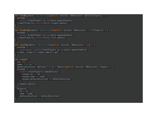 def findBy(where: SQLSyntax)(implicit session: DBSession): Option[Players] = {
withSQL {
select.from(Players as p).where.append(where)
}.map(Players(p.resultName)).single.apply()
}
def findAllBy(where: SQLSyntax)(implicit session: DBSession): List[Players] = {
withSQL {
select.from(Players as p).where.append(where)
}.map(Players(p.resultName)).list.apply()
}
def countBy(where: SQLSyntax)(implicit session: DBSession): Long = {
withSQL {
select(sqls.count).from(Players as p).where.append(where)
}.map(_.long(1)).single.apply().get
}
def create(
id: Int,
name: String,
defencePosition: Option[String] = None)(implicit session: DBSession): Players = {
withSQL {
insert.into(Players).namedValues(
column.id -> id,
column.name -> name,
column.defencePosition -> defencePosition
)
}.update.apply()
Players(
id = id,
name = name,
defencePosition = defencePosition)
}
 