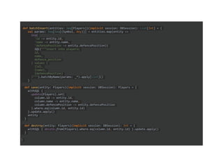 def batchInsert(entities: Seq[Players])(implicit session: DBSession): List[Int] = {
val params: Seq[Seq[(Symbol, Any)]] = entities.map(entity =>
Seq(
'id -> entity.id,
'name -> entity.name,
'defencePosition -> entity.defencePosition))
SQL("""insert into players(
id,
name,
defence_position
) values (
{id},
{name},
{defencePosition}
)""").batchByName(params: _*).apply[List]()
}
def save(entity: Players)(implicit session: DBSession): Players = {
withSQL {
update(Players).set(
column.id -> entity.id,
column.name -> entity.name,
column.defencePosition -> entity.defencePosition
).where.eq(column.id, entity.id)
}.update.apply()
entity
}
def destroy(entity: Players)(implicit session: DBSession): Int = {
withSQL { delete.from(Players).where.eq(column.id, entity.id) }.update.apply()
}
}
 