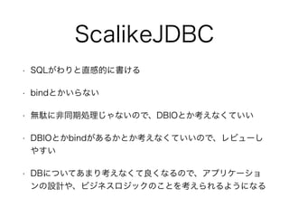 ScalikeJDBC
• SQLがわりと直感的に書ける
• bindとかいらない
• 無駄に非同期処理じゃないので、DBIOとか考えなくていい
• DBIOとかbindがあるかとか考えなくていいので、レビューし
やすい
• DBについてあまり考えなくて良くなるので、アプリケーショ
ンの設計や、ビジネスロジックのことを考えられるようになる
 