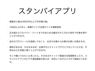 スタンバイアプリ
• 掲載求人数は400万件以上で日本最大級。
• 1000以上の求人・転職サイトや企業サイトを横断検索
• 正社員からアルバイト・パートまでのあらゆる働き方やこだわり条件で仕事を探す
ことができます。
• 自分のプロフィールを登録しておくと、お店や企業から仕事のお誘いが届きます。
• 興味があれば、そのままお店・企業の方とチャットでやりとりをしていただき、不
明点などを気軽に聞くことができます。
• そこで働いてみたいと思ったら、そのままチャットで面接の日程調整をしたり、ス
タンバイアプリのビデオ通話機能を使えば、自宅にいながらスマホで面接もできま
す。
 