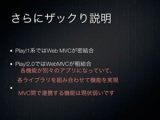 さらにザックり説明

Play!1系ではWeb MVCが密結合

Play!2.0ではWebMVCが粗結合
  各機能が別々のアプリになっていて、
各ライブラリを組み合わせて機能を実現

MVC間で連携する機能は現状弱いです
 
