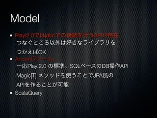 Model
Play!2.0ではjdbcでの接続を行うAPIが存在
つなぐところ以外は好きなライブラリを
つかえばOK
Anorm(アノーム)
一応Play!2.0 の標準。SQLベースのDB操作API
 Magic[T] メソッドを使うことでJPA風の
APIを作ることが可能
ScalaQuery
 